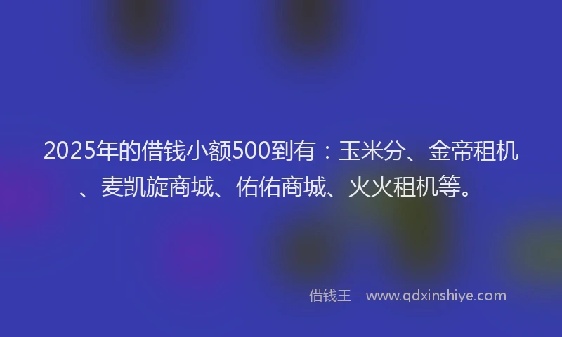 2025年的借钱小额500到有：玉米分、金帝租机、麦凯旋商城、佑佑商城、火火租机等。