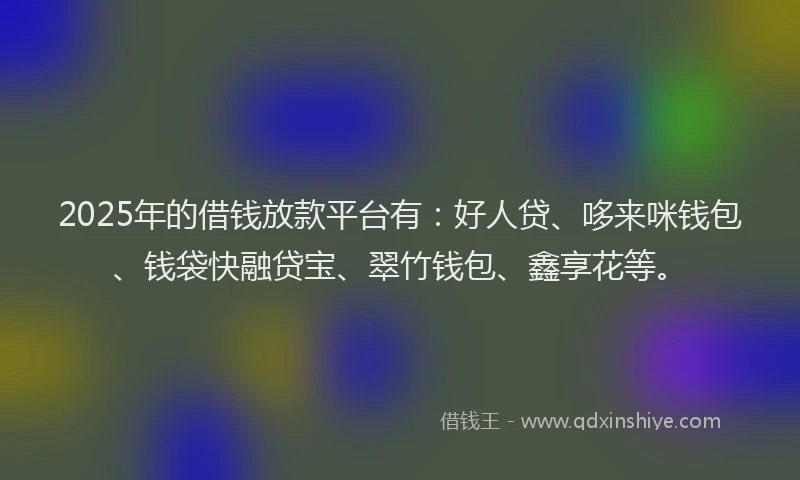 2025年的借钱放款平台有：好人贷、哆来咪钱包、钱袋快融贷宝、翠竹钱包、鑫享花等。