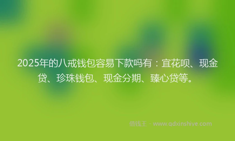 2025年的八戒钱包容易下款吗有：宜花呗、现金贷、珍珠钱包、现金分期、臻心贷等。