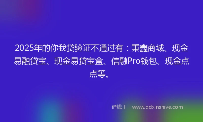 2025年的你我贷验证不通过有：秉鑫商城、现金易融贷宝、现金易贷宝盒、信融Pro钱包、现金点点等。
