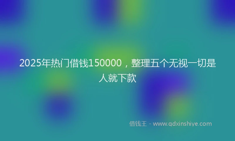 2025年热门借钱150000，整理五个无视一切是人就下款