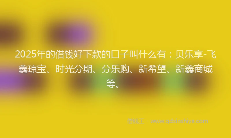2025年的借钱好下款的口子叫什么有：贝乐享-飞鑫琼宝、时光分期、分乐购、新希望、新鑫商城等。
