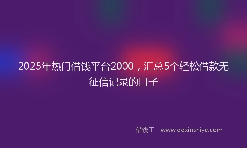 2025年热门借钱平台2000，汇总5个轻松借款无征信记录的口子