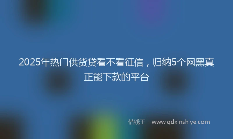 2025年热门供货贷看不看征信，归纳5个网黑真正能下款的平台