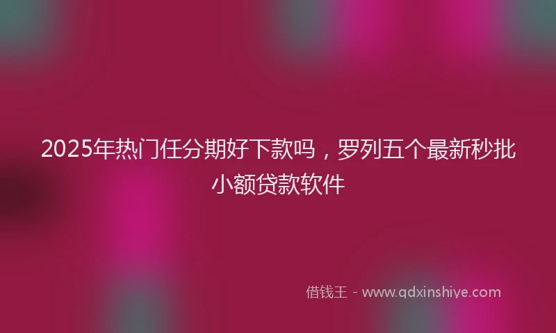 2025年热门任分期好下款吗，罗列五个最新秒批小额贷款软件