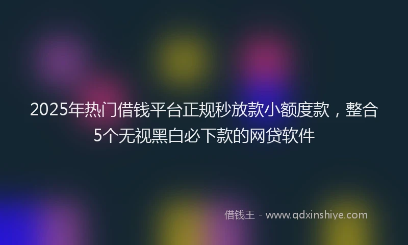 2025年热门借钱平台正规秒放款小额度款，整合5个无视黑白必下款的网贷软件