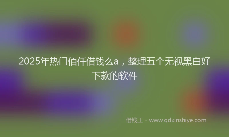 2025年热门佰仟借钱么a，整理五个无视黑白好下款的软件