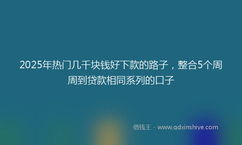 2025年热门几千块钱好下款的路子，整合5个周周到贷款相同系列的口子