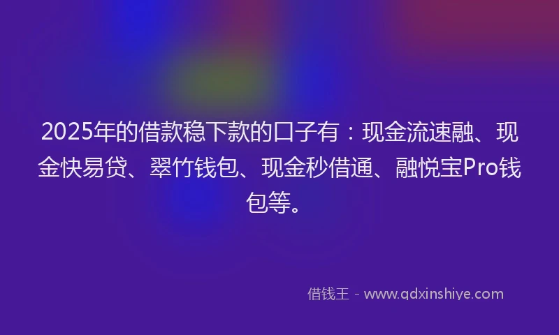 2025年的借款稳下款的口子有：现金流速融、现金快易贷、翠竹钱包、现金秒借通、融悦宝Pro钱包等。