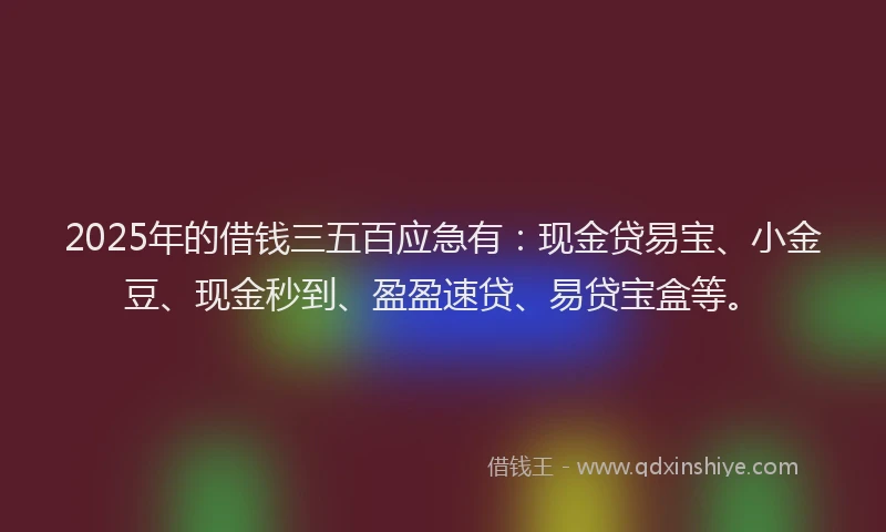 2025年的借钱三五百应急有：现金贷易宝、小金豆、现金秒到、盈盈速贷、易贷宝盒等。