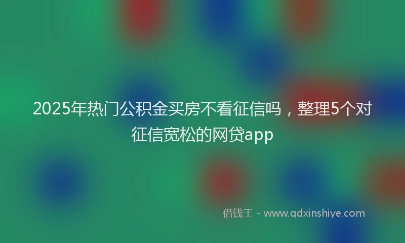 2025年热门公积金买房不看征信吗，整理5个对征信宽松的网贷app