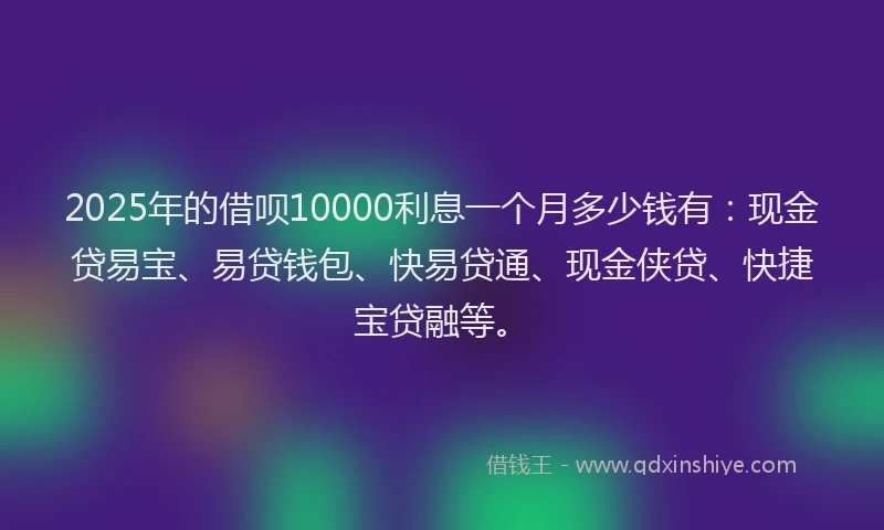 2025年的借呗10000利息一个月多少钱有：现金贷易宝、易贷钱包、快易贷通、现金侠贷、快捷宝贷融等。