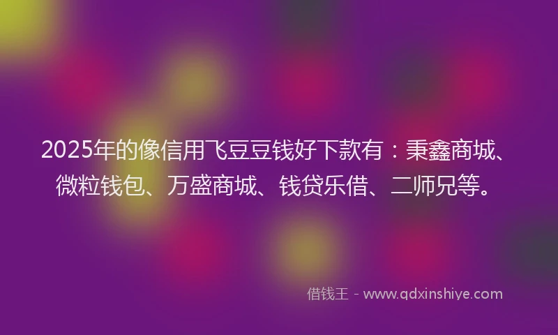 2025年的像信用飞豆豆钱好下款有：秉鑫商城、微粒钱包、万盛商城、钱贷乐借、二师兄等。