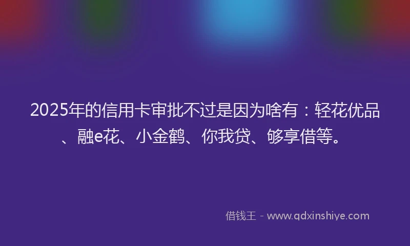 2025年的信用卡审批不过是因为啥有：轻花优品、融e花、小金鹤、你我贷、够享借等。