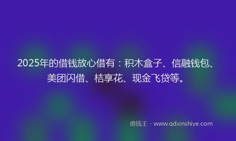 2025年的借钱放心借有：积木盒子、信融钱包、美团闪借、桔享花、现金飞贷等。