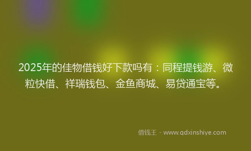 2025年的佳物借钱好下款吗有：同程提钱游、微粒快借、祥瑞钱包、金鱼商城、易贷通宝等。