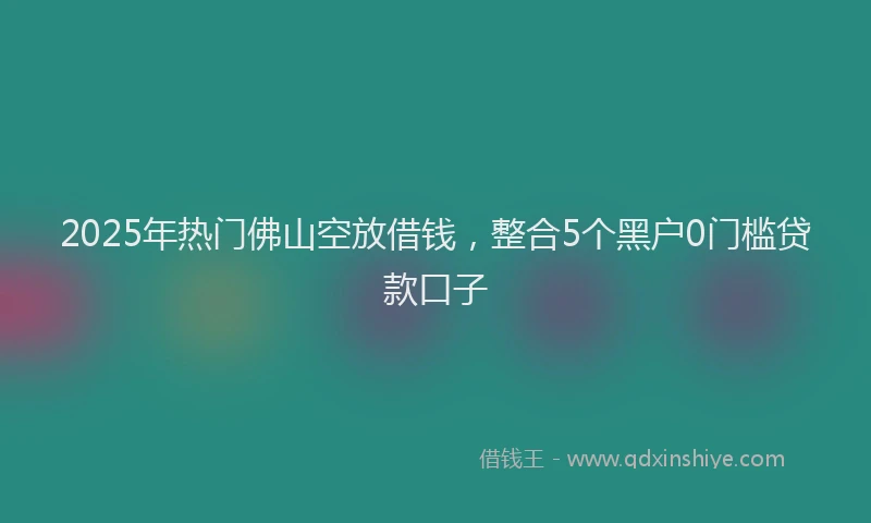 2025年热门佛山空放借钱，整合5个黑户0门槛贷款口子