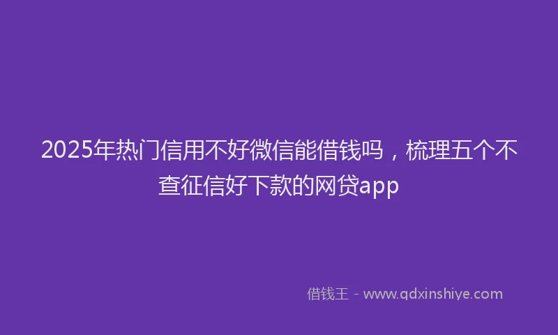 2025年热门信用不好微信能借钱吗，梳理五个不查征信好下款的网贷app