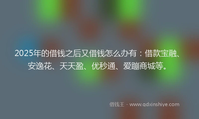 2025年的借钱之后又借钱怎么办有：借款宝融、安逸花、天天盈、优秒通、爱蹦商城等。