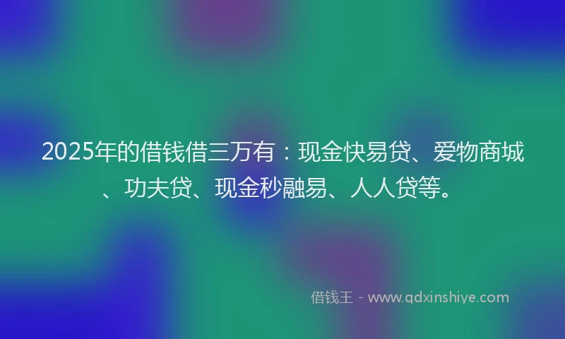 2025年的借钱借三万有：现金快易贷、爱物商城、功夫贷、现金秒融易、人人贷等。
