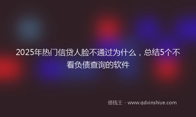 2025年热门信贷人脸不通过为什么，总结5个不看负债查询的软件