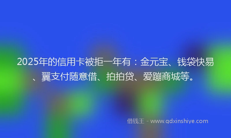 2025年的信用卡被拒一年有：金元宝、钱袋快易、翼支付随意借、拍拍贷、爱蹦商城等。
