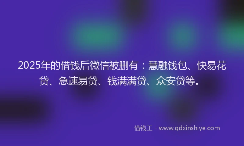 2025年的借钱后微信被删有：慧融钱包、快易花贷、急速易贷、钱满满贷、众安贷等。