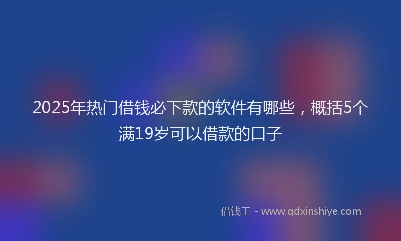 2025年热门借钱必下款的软件有哪些，概括5个满19岁可以借款的口子