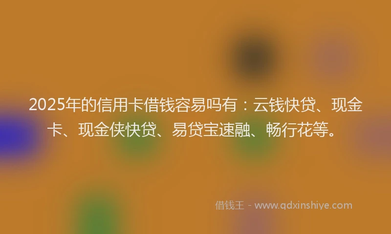2025年的信用卡借钱容易吗有：云钱快贷、现金卡、现金侠快贷、易贷宝速融、畅行花等。