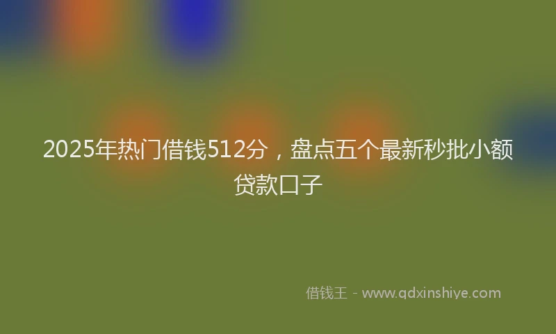 2025年热门借钱512分，盘点五个最新秒批小额贷款口子