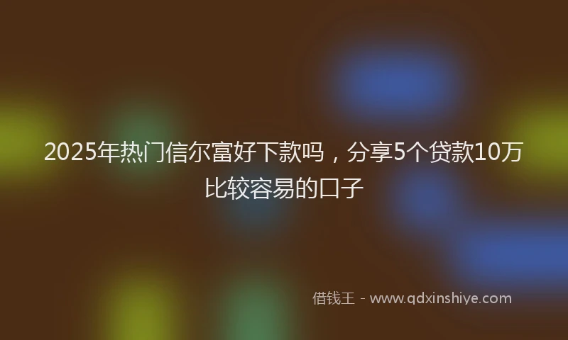 2025年热门信尔富好下款吗，分享5个贷款10万比较容易的口子