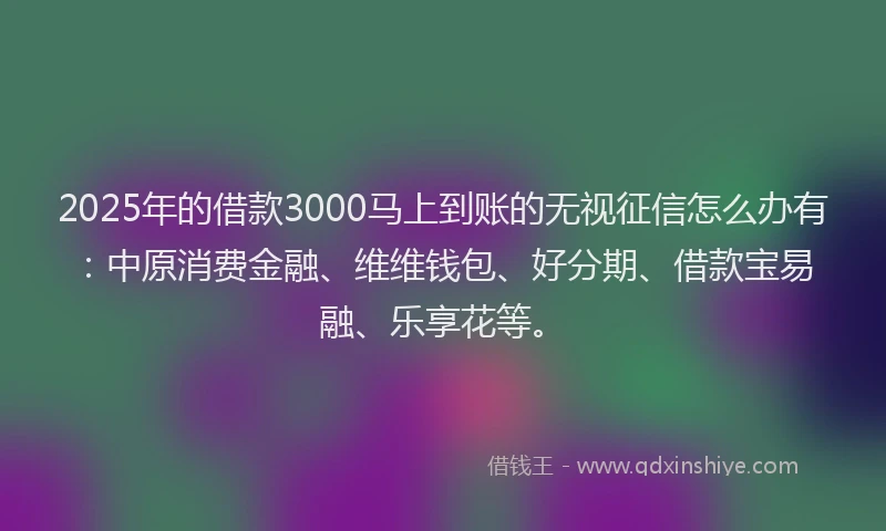 2025年的借款3000马上到账的无视征信怎么办有：中原消费金融、维维钱包、好分期、借款宝易融、乐享花等。
