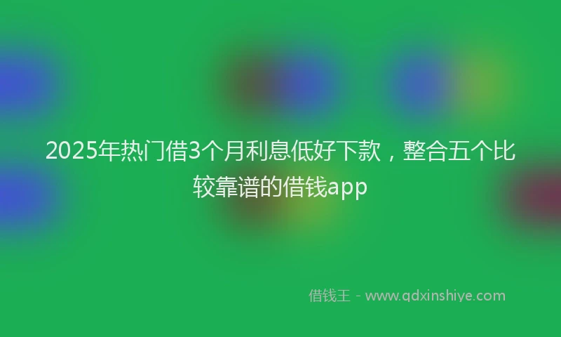 2025年热门借3个月利息低好下款，整合五个比较靠谱的借钱app
