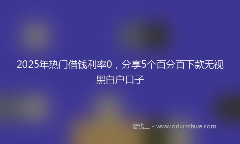 2025年热门借钱利率0，分享5个百分百下款无视黑白户口子