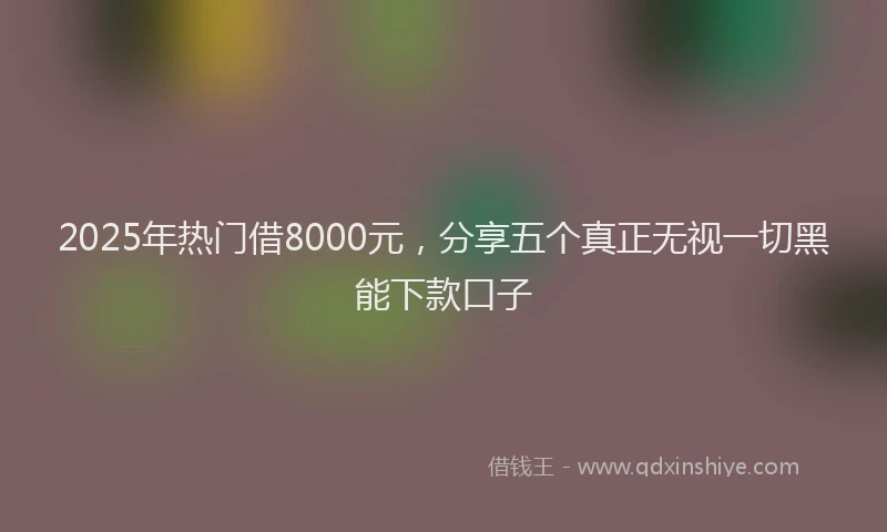 2025年热门借8000元，分享五个真正无视一切黑能下款口子