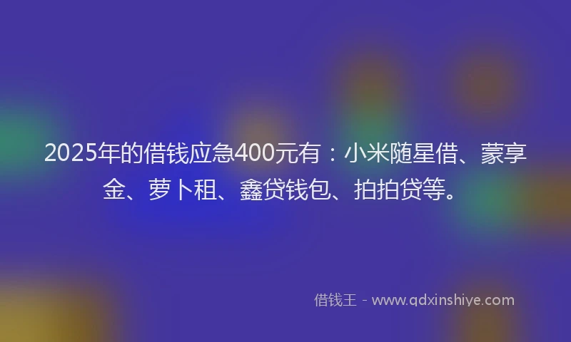 2025年的借钱应急400元有：小米随星借、蒙享金、萝卜租、鑫贷钱包、拍拍贷等。