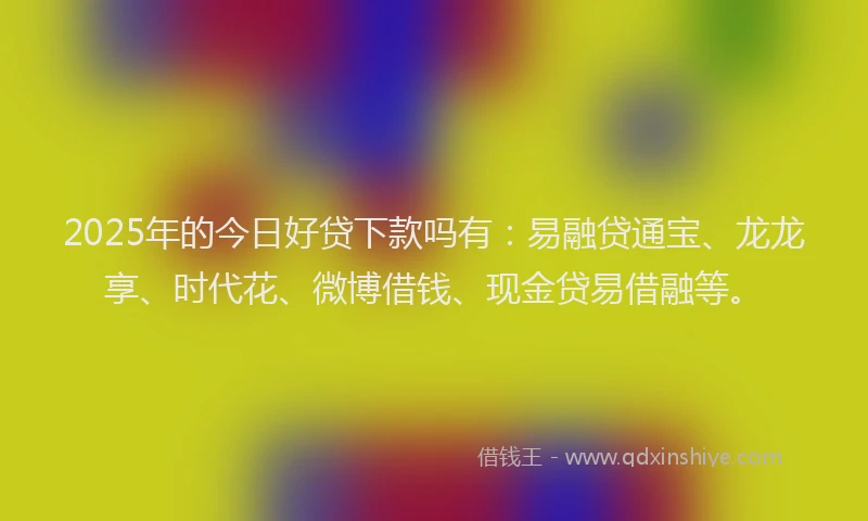 2025年的今日好贷下款吗有：易融贷通宝、龙龙享、时代花、微博借钱、现金贷易借融等。