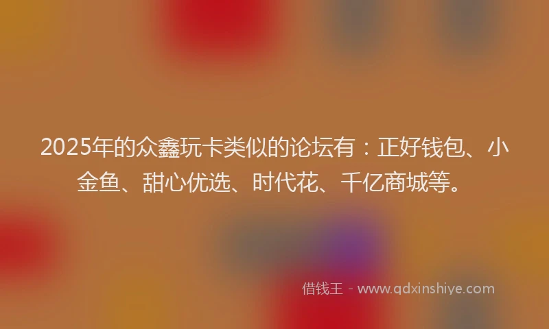 2025年的众鑫玩卡类似的论坛有：正好钱包、小金鱼、甜心优选、时代花、千亿商城等。