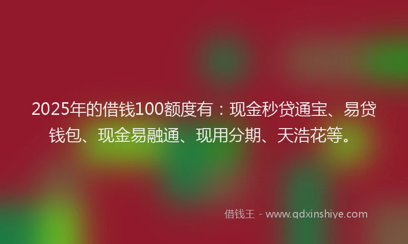 2025年的借钱100额度有：现金秒贷通宝、易贷钱包、现金易融通、现用分期、天浩花等。