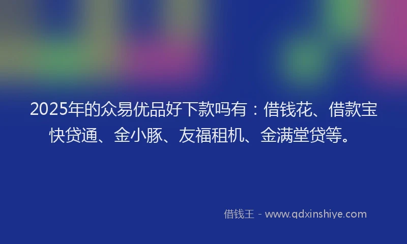 2025年的众易优品好下款吗有：借钱花、借款宝快贷通、金小豚、友福租机、金满堂贷等。