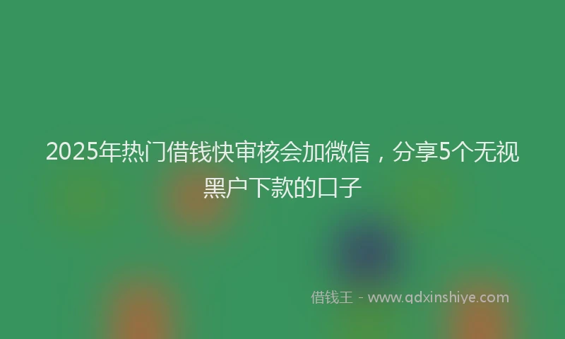 2025年热门借钱快审核会加微信，分享5个无视黑户下款的口子