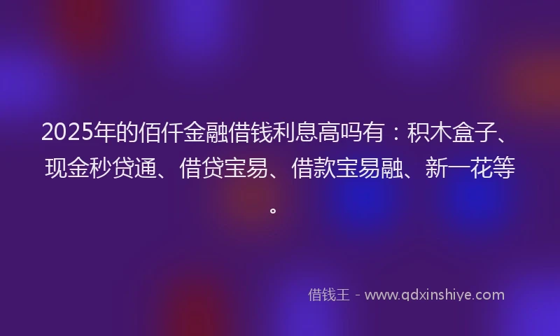 2025年的佰仟金融借钱利息高吗有：积木盒子、现金秒贷通、借贷宝易、借款宝易融、新一花等。