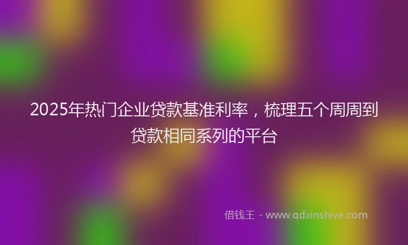 2025年热门企业贷款基准利率，梳理五个周周到贷款相同系列的平台