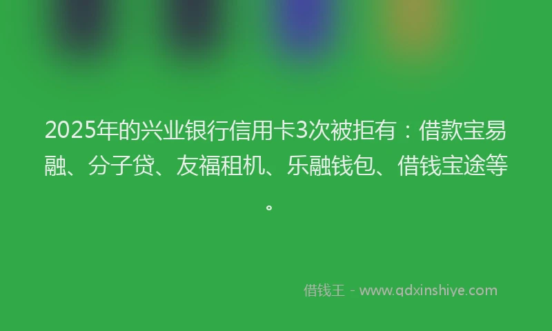 2025年的兴业银行信用卡3次被拒有：借款宝易融、分子贷、友福租机、乐融钱包、借钱宝途等。