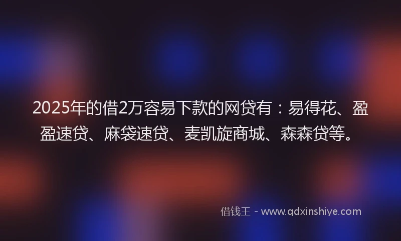 2025年的借2万容易下款的网贷有：易得花、盈盈速贷、麻袋速贷、麦凯旋商城、森森贷等。