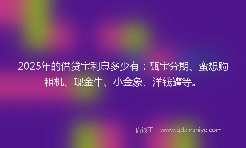 2025年的借贷宝利息多少有：甄宝分期、蛮想购租机、现金牛、小金象、洋钱罐等。
