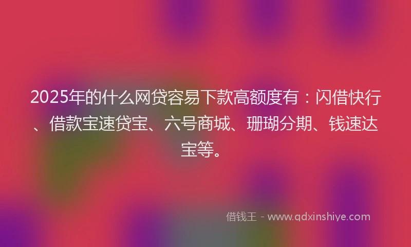 2025年的什么网贷容易下款高额度有：闪借快行、借款宝速贷宝、六号商城、珊瑚分期、钱速达宝等。