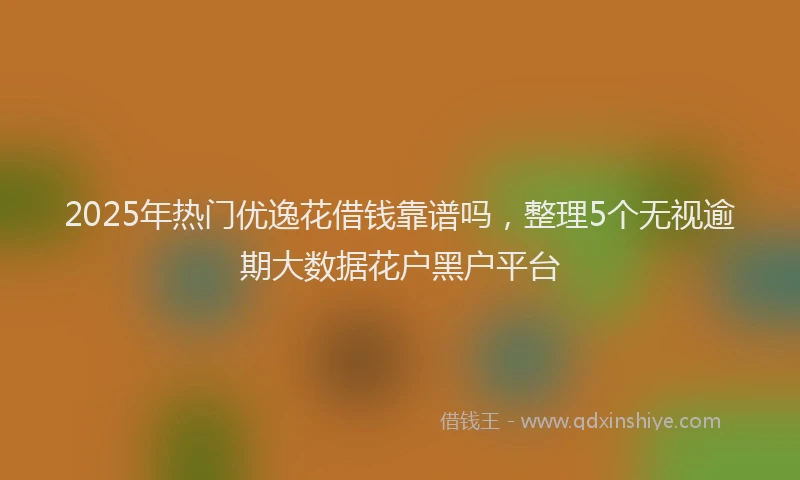 2025年热门优逸花借钱靠谱吗，整理5个无视逾期大数据花户黑户平台