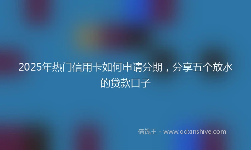 2025年热门信用卡如何申请分期，分享五个放水的贷款口子