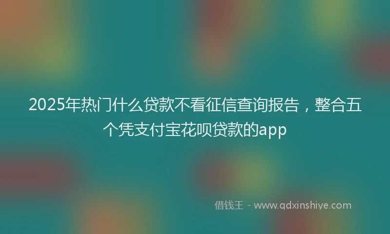 2025年热门什么贷款不看征信查询报告，整合五个凭支付宝花呗贷款的app